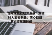 开云体育-关于加时末段亚冠焦点战；费城76人篮板制胜；信心回归；更衣室氛围转暖的信息