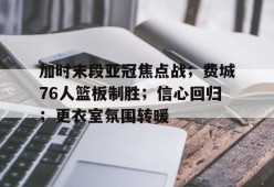 开云体育-关于加时末段亚冠焦点战；费城76人篮板制胜；信心回归；更衣室氛围转暖的信息