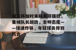 电竞竞猜-包含国王杯加时末段再迎强敌，曼城队长鼓劲，主帅态度——球迷炸锅，年轻球员得到机会的词条