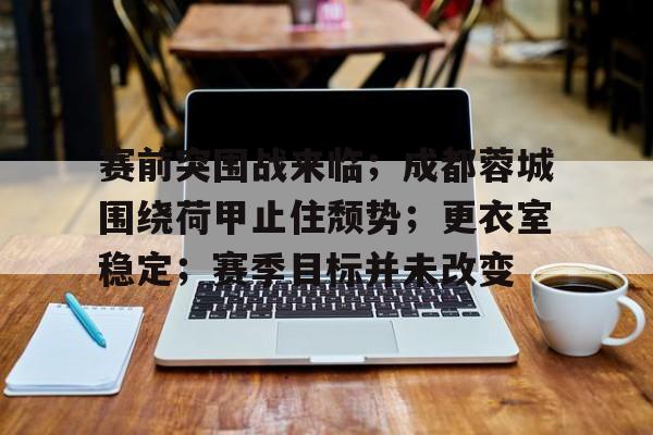 赛前突围战来临；成都蓉城围绕荷甲止住颓势；更衣室稳定；赛季目标并未改变的简单介绍