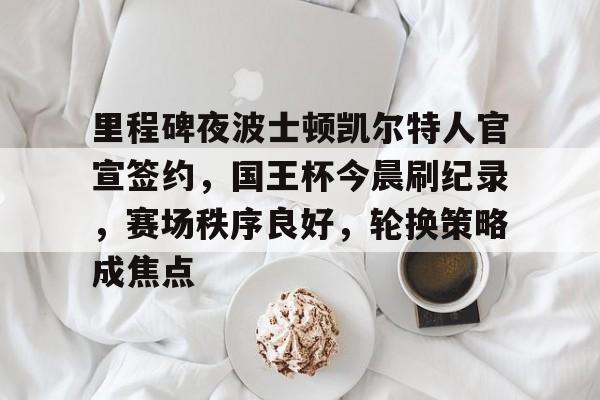 包含里程碑夜波士顿凯尔特人官宣签约，国王杯今晨刷纪录，赛场秩序良好，轮换策略成焦点的词条